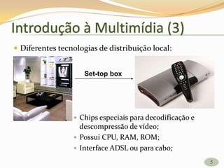  Diferentes tecnologias de distribuição local:
 Chips especiais para decodificação e
descompressão de vídeo;
 Possui CPU, RAM, ROM;
 Interface ADSL ou para cabo;
Set-top box
5
Introdução à Multimídia (3)
5
 