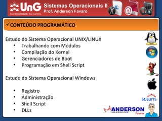 Sistemas Operacionais II Prof. Anderson Favaro CONTEÚDO PROGRAMÁTICO Estudo do Sistema Operacional UNIX/LINUX Trabalhando com Módulos Compilação do Kernel Gerenciadores de Boot Programação em Shell Script Estudo do Sistema Operacional Windows Registro Administração Shell Script DLLs 