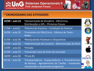 Sistemas Operacionais II Prof. Anderson Favaro CRONOGRAMA DAS ATIVIDADES 10/08 – aula (1) Apresentação da Disciplina - GNU/Linux, Distribuições e GPL – Primeiros Passos 17/08 – aula(2) Sistema de Arquivos – Instalação do Sistema 24/08 – aula (3) Comandos do GNU/Linux - Editores de Texto - Redes 31/08 – aula (4)  Manipulando Hardware e Dispositivos 07/09 – aula (5) Administração de Usuários - Administração da Shell 14/09 – aula (6) Feriado 21/09 – aula (7) Comandos úteis de linha de comando 28/09 – aula (8) Prova B1 05/10 – aula (9) Compactadores, Empacotadores e Procedimentos de Backup - Agendamento de Tarefas - Instalando, removendo e atualizando programas 