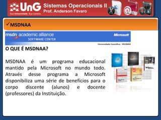 Sistemas Operacionais II Prof. Anderson Favaro MSDNAA O QUE É MSDNAA? MSDNAA é um programa educacional mantido pela Microsoft no mundo todo. Através desse programa a Microsoft disponibiliza uma série de benefícios para o corpo discente (alunos) e docente (professores) da Instituição. 