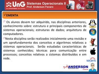 Sistemas Operacionais II Prof. Anderson Favaro EMENTA Os alunos devem ter adquirido, nas disciplinas anteriores, conhecimento sobre: estrutura e principais componentes de sistemas operacionais; estruturas de dados; arquitetura de computadores. Nesta disciplina serão realizados inicialmente uma revisão e um aprofundamento dos conceitos e algoritmos relativos a sistemas operacionais.  Serão estudadas características de sistemas conhecidos; técnicas para comunicação entre processos; conceitos relativos a sistemas distribuídos e em rede. 