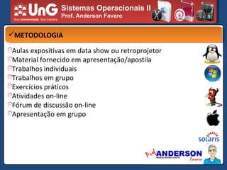 Sistemas Operacionais II Prof. Anderson Favaro METODOLOGIA Aulas expositivas em data show ou retroprojetor  Material fornecido em apresentação/apostila Trabalhos individuais Trabalhos em grupo  Exercícios práticos  Atividades on-line Fórum de discussão on-line Apresentação em grupo 
