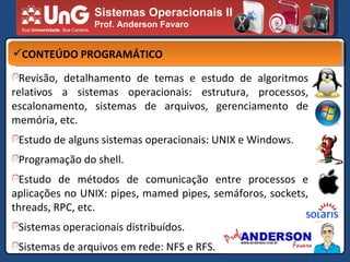 Sistemas Operacionais II Prof. Anderson Favaro CONTEÚDO PROGRAMÁTICO Revisão, detalhamento de temas e estudo de algoritmos relativos a sistemas operacionais: estrutura, processos, escalonamento, sistemas de arquivos, gerenciamento de memória, etc. Estudo de alguns sistemas operacionais: UNIX e Windows. Programação do shell. Estudo de métodos de comunicação entre processos e aplicações no UNIX: pipes, mamed pipes, semáforos, sockets, threads, RPC, etc. Sistemas operacionais distribuídos. Sistemas de arquivos em rede: NFS e RFS. 