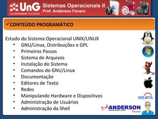 Sistemas Operacionais II Prof. Anderson Favaro CONTEÚDO PROGRAMÁTICO Estudo do Sistema Operacional UNIX/LINUX GNU/Linux, Distribuições e GPL Primeiros Passos Sistema de Arquivos Instalação do Sistema Comandos do GNU/Linux Documentação Editores de Texto Redes Manipulando Hardware e Dispositivos Administração de Usuários Administração da Shell 