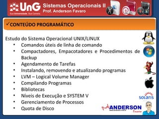 Sistemas Operacionais II Prof. Anderson Favaro CONTEÚDO PROGRAMÁTICO Estudo do Sistema Operacional UNIX/LINUX Comandos úteis de linha de comando Compactadores, Empacotadores e Procedimentos de Backup Agendamento de Tarefas Instalando, removendo e atualizando programas LVM – Logical Volume Manager Compilando Programas Bibliotecas Níveis de Execução e SYSTEM V Gerenciamento de Processos Quota de Disco 