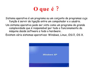 O que é ? Sistema operativo é um programa ou um conjunto de programas cuja função é servir de ligação entre um computador e o usuário. Um sistema operativo pode ser visto como um programa de grande complexidade que é responsável por todo o funcionamento da máquina desde software a todo o hardware . Existem vário sistemas operativos: Windows, Linux, OS/2, OS X. 