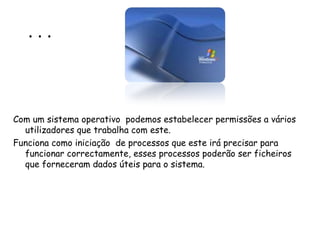 . . . Com um sistema operativo  podemos estabelecer permissões a vários utilizadores que trabalha com este.  Funciona como iniciação  de processos que este irá precisar para funcionar correctamente, esses processos poderão ser ficheiros que forneceram dados úteis para o sistema. 