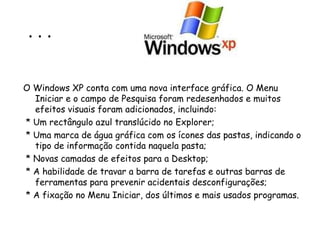 . . . O Windows XP conta com uma nova interface gráfica. O Menu Iniciar e o campo de Pesquisa foram redesenhados e muitos efeitos visuais foram adicionados, incluindo: * Um rectângulo azul translúcido no Explorer;  * Uma marca de água gráfica com os ícones das pastas, indicando o tipo de informação contida naquela pasta;  * Novas camadas de efeitos para a Desktop; * A habilidade de travar a barra de tarefas e outras barras de ferramentas para prevenir acidentais desconfigurações; * A fixação no Menu Iniciar, dos últimos e mais usados programas. 