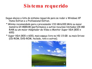 Sistema requerido Segue abaixo a lista do sistema requerido para se rodar o Windows XP Home Edition e o Professional Edition. * Mínimo recomendado para o processador 233 MHz300 MHz ou maior memória 64 MBRAM (performance e outros recursos limitados 128 MB RAM ou um maior Adaptador de Vídeo e Monitor Super VGA (800 x 600)  * Super VGA (800 x 600), mais espaço livre no HD 1.5 GB  ou mais Drives (CD-ROM, DVD-ROM, teclado, rato e outros). 