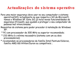Actualizações do sistema operativo Para uma maior segurança deve usar no seu computador o sistema operativo(SO), actualmente no que respeita a SO da Microsoft, temos o Windows XP. Este SO já inclui novas funcionalidades de segurança (firewall), que ajudam a proteger o seu computador de pessoas mal intencionadas. Requisitos do sistema para poder proceder à instalação do Windows XP: * PC com processador de 300 MHz ou superior recomendado;  * 233 MHz é o mínimo necessário (sistema com um ou dois processadores); * recomendam-se processadores da família Intel Pentium/Celeron, família AMD K6/Athlon/Duron ou compatíveis ; 