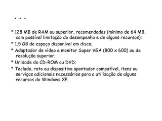 . . . * 128 MB de RAM ou superior, recomendados (mínimo de 64 MB, com possível limitação do desempenho e de alguns recursos);  * 1,5 GB de espaço disponível em disco; * Adaptador de vídeo e monitor Super VGA (800 x 600) ou de resolução superior;  * Unidade de CD-ROM ou DVD;  * Teclado, rato ou dispositivo apontador compatível, itens ou serviços adicionais necessários para a utilização de alguns recursos do Windows XP. 