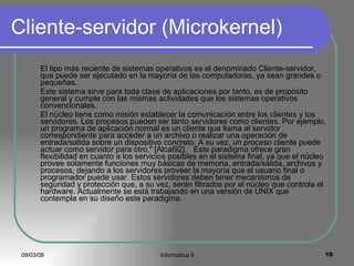 Cliente-servidor (Microkernel) El tipo más reciente de sistemas operativos es el denominado Cliente-servidor, que puede ser ejecutado en la mayoría de las computadoras, ya sean grandes o pequeñas. Este sistema sirve para toda clase de aplicaciones por tanto, es de propósito general y cumple con las mismas actividades que los sistemas operativos convencionales. El núcleo tiene como misión establecer la comunicación entre los clientes y los servidores. Los procesos pueden ser tanto servidores como clientes. Por ejemplo, un programa de aplicación normal es un cliente que llama al servidor correspondiente para acceder a un archivo o realizar una operación de entrada/salida sobre un dispositivo concreto. A su vez, un proceso cliente puede actuar como servidor para otro." [Alcal92].  Este paradigma ofrece gran flexibilidad en cuanto a los servicios posibles en el sistema final, ya que el núcleo provee solamente funciones muy básicas de memoria, entrada/salida, archivos y procesos, dejando a los servidores proveer la mayoría que el usuario final o programador puede usar. Estos servidores deben tener mecanismos de seguridad y protección que, a su vez, serán filtrados por el núcleo que controla el hardware. Actualmente se está trabajando en una versión de UNIX que contempla en su diseño este paradigma. 