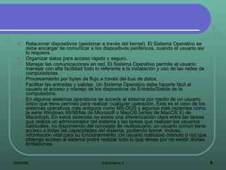 Relacionar dispositivos (gestionar a través del kernel). El Sistema Operativo se debe encargar de comunicar a los dispositivos periféricos, cuando el usuario así lo requiera.  Organizar datos para acceso rápido y seguro.  Manejar las comunicaciones en red. El Sistema Operativo permite al usuario manejar con alta facilidad todo lo referente a la instalación y uso de las redes de computadoras.  Procesamiento por bytes de flujo a través del bus de datos.  Facilitar las entradas y salidas. Un Sistema Operativo debe hacerle fácil al usuario el acceso y manejo de los dispositivos de Entrada/Salida de la computadora. En algunos sistemas operativos se accede al sistema por medio de un usuario único que tiene permiso para realizar cualquier operación. Este es el caso de los sistemas operativos más antiguos como MS-DOS y algunos más recientes como la serie Windows 95/98/Me de Microsoft o MacOS (antes de MacOS X) de Macintosh. En estos sistemas no existe una diferenciación clara entre las tareas que realiza un administrador del sistema y las tareas que realizan los usuarios habituales, no disponiendo del concepto de multiusuario, un usuario común tiene acceso a todas las capacidades del sistema, pudiendo borrar, incluso, información vital para su funcionamiento. Un usuario malicioso (remoto o no) que obtenga acceso al sistema podrá realizar todo lo que desee por no existir dichas limitaciones. 