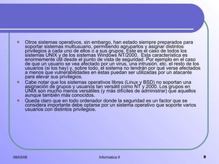 Otros sistemas operativos, sin embargo, han estado siempre preparados para soportar sistemas multiusuario, permitiendo agruparlos y asignar distintos privilegios a cada uno de ellos o a sus grupos. Este es el caso de todos los sistemas UNIX y de los sistemas Windows NT/2000.  Esta característica es enormemente útil desde el punto de vista de seguridad. Por ejemplo en el caso de que un usuario se vea afectado por un virus, una intrusión, etc. el resto de los usuarios (si los hay) y, sobre todo, el sistema no tendrán por qué verse afectados a menos que vulnerabilidades en éstas puedan ser utilizadas por un atacante para elevar sus privilegios.  Cabe notar que los sistemas operativos libres (Linux y BSD) no soportan una asignación de grupos y usuarios tan versátil como NT y 2000. Los grupos en UNIX son mucho menos versátiles (y más difíciles de administrar) que aquellos aunque también más conocidos.   Queda claro que en todo ordenador donde la seguridad es un factor que se considera importante debe optarse por un sistema operativo que soporte varios usuarios con distintos privilegios.  