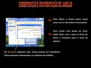 No  Windows  podemos abrir várias janelas em simultâneo. Estas aparecem sobrepostas no ambiente de trabalho. Para alterar a janela activa, basta clicar com o rato sobre a nova janela. Para mudar uma janela de local, basta clicar com o rato na barra de titulo e arrastá-la para o local de destino. SOBREPOSIÇÃO E MOVIMENTAÇÃO DE JANELAS 