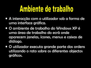 A A interacção com o utilizador sob a forma de uma interface gráfica. O ambiente de trabalho do Windows XP é uma área de trabalho do ecrã onde aparecem janelas, ícones, menus e caixas de diálogo. O utilizador executa grande parte das ordens utilizando o rato sobre os diferentes objectos gráficos. Ambiente de trabalho 