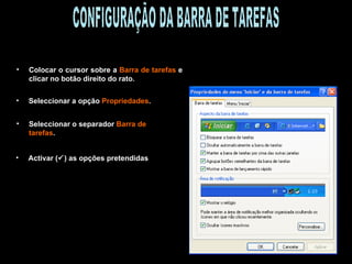 Colocar o cursor sobre a  Barra de tarefas  e clicar no botão direito do rato. Seleccionar a opção  Propriedades . Seleccionar o separador  Barra de tarefas . Activar (  ) as opções pretendidas CONFIGURAÇÃO DA BARRA DE TAREFAS 