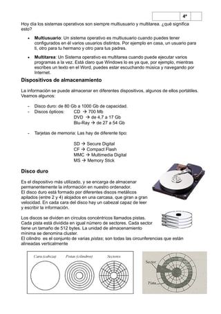 4º
Hoy día los sistemas operativos son siempre multiusuario y multitarea. ¿qué significa
esto?
• Multiusuario: Un sistema operativo es multiusuario cuando puedes tener
configurados en él varios usuarios distintos. Por ejemplo en casa, un usuario para
ti, otro para tu hermano y otro para tus padres.
• Multitarea: Un Sistema operativo es multitarea cuando puede ejecutar varios
programas a la vez. Está claro que Windows lo es ya que, por ejemplo, mientras
escribes un texto en el Word, puedes estar escuchando música y navegando por
Internet.
Dispositivos de almacenamiento
La información se puede almacenar en diferentes dispositivos, algunos de ellos portátiles.
Veamos algunos:
- Disco duro: de 80 Gb a 1000 Gb de capacidad.
- Discos ópticos: CD  700 Mb
DVD  de 4,7 a 17 Gb
Blu-Ray  de 27 a 54 Gb
- Tarjetas de memoria: Las hay de diferente tipo:
SD  Secure Digital
CF  Compact Flash
MMC  Multimedia Digital
MS  Memory Stick
Disco duro
Es el dispositivo más utilizado, y se encarga de almacenar
permanentemente la información en nuestro ordenador.
El disco duro está formado por diferentes discos metálicos
apilados (entre 2 y 4) alojados en una carcasa, que giran a gran
velocidad. En cada cara del disco hay un cabezal capaz de leer
y escribir la información.
Los discos se dividen en círculos concéntricos llamados pistas.
Cada pista está dividida en igual número de sectores. Cada sector
tiene un tamaño de 512 bytes. La unidad de almacenamiento
mínima se denomina cluster.
El cilindro es el conjunto de varias pistas; son todas las circunferencias que están
alineadas verticalmente
 
