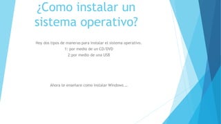 ¿Como instalar un
sistema operativo?
Hoy dos tipos de maneras para instalar el sistema operativo.
1: por medio de un CD/DVD
2:por medio de una USB
Ahora te enseñare como instalar Windows …
 