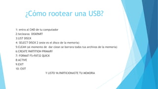 ¿Cómo rootear una USB?
1: entra al CMD de tu computador
2:teclearas DISKPART
3:LIST DISCK
4: SELECT DISCK 2 (este es el disco de la memoria)
5:CLEAN (al momento de dar clean se borrara todos tus archivos de la memoria)
6:CREATE PARTITION PRIMARY
7: FORMAT FS=FAT32 QUICK
8:ACTIVE
9:EXIT
10: EXIT
Y LISTO YA PARTICIONASTE TU MEMORIA
 