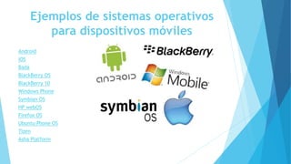 Ejemplos de sistemas operativos
para dispositivos móviles
Android
iOS
Bada
BlackBerry OS
BlackBerry 10
Windows Phone
Symbian OS
HP webOS
Firefox OS
Ubuntu Phone OS
Tizen
Asha Platform
 