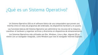¿Qué es un Sistema Operativo?
Un Sistema Operativo (SO) es el software básico de una computadora que provee una
interfaz entre el resto de programas del ordenador, los dispositivos hardware y el usuario.
Las funciones básicas del Sistema Operativo son administrar los recursos de la máquina,
coordinar el hardware y organizar archivos y directorios en dispositivos de almacenamiento.
Los Sistemas Operativos más utilizados son Dos, Windows, Linux y Mac. Algunos SO ya
vienen con un navegador integrado, como Windows que trae el navegador Internet Explorer.
 
