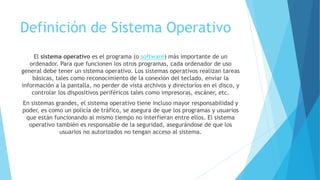 Definición de Sistema Operativo
El sistema operativo es el programa (o software) más importante de un
ordenador. Para que funcionen los otros programas, cada ordenador de uso
general debe tener un sistema operativo. Los sistemas operativos realizan tareas
básicas, tales como reconocimiento de la conexión del teclado, enviar la
información a la pantalla, no perder de vista archivos y directorios en el disco, y
controlar los dispositivos periféricos tales como impresoras, escáner, etc.
En sistemas grandes, el sistema operativo tiene incluso mayor responsabilidad y
poder, es como un policía de tráfico, se asegura de que los programas y usuarios
que están funcionando al mismo tiempo no interfieran entre ellos. El sistema
operativo también es responsable de la seguridad, asegurándose de que los
usuarios no autorizados no tengan acceso al sistema.
 