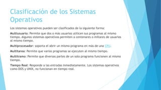 Clasificación de los Sistemas
Operativos
Los sistemas operativos pueden ser clasificados de la siguiente forma:
Multiusuario: Permite que dos o más usuarios utilicen sus programas al mismo
tiempo. Algunos sistemas operativos permiten a centenares o millares de usuarios
al mismo tiempo.
Multiprocesador: soporta el abrir un mismo programa en más de una CPU.
Multitarea: Permite que varios programas se ejecuten al mismo tiempo.
Multitramo: Permite que diversas partes de un solo programa funcionen al mismo
tiempo.
Tiempo Real: Responde a las entradas inmediatamente. Los sistemas operativos
como DOS y UNIX, no funcionan en tiempo real.
 