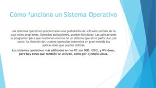 Cómo funciona un Sistema Operativo
Los sistemas operativos proporcionan una plataforma de software encima de la
cual otros programas, llamados aplicaciones, puedan funcionar. Las aplicaciones
se programan para que funcionen encima de un sistema operativo particular, por
tanto, la elección del sistema operativo determina en gran medida las
aplicaciones que puedes utilizar.
Los sistemas operativos más utilizados en los PC son DOS, OS/2, y Windows,
pero hay otros que también se utilizan, como por ejemplo Linux.
 