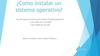 ¿Como instalar un
sistema operativo?
Hoy dos tipos de maneras para instalar el sistema operativo.
1: por medio de un CD/DVD
2:por medio de una USB
Ahora te enseñare como instalar Windows …
 