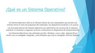 ¿Qué es un Sistema Operativo?
Un Sistema Operativo (SO) es el software básico de una computadora que provee una
interfaz entre el resto de programas del ordenador, los dispositivos hardware y el usuario.
Las funciones básicas del Sistema Operativo son administrar los recursos de la máquina,
coordinar el hardware y organizar archivos y directorios en dispositivos de almacenamiento.
Los Sistemas Operativos más utilizados son Dos, Windows, Linux y Mac. Algunos SO ya
vienen con un navegador integrado, como Windows que trae el navegador Internet Explorer.
 