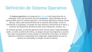 Definición de Sistema Operativo
El sistema operativo es el programa (o software) más importante de un
ordenador. Para que funcionen los otros programas, cada ordenador de uso
general debe tener un sistema operativo. Los sistemas operativos realizan tareas
básicas, tales como reconocimiento de la conexión del teclado, enviar la
información a la pantalla, no perder de vista archivos y directorios en el disco, y
controlar los dispositivos periféricos tales como impresoras, escáner, etc.
En sistemas grandes, el sistema operativo tiene incluso mayor responsabilidad y
poder, es como un policía de tráfico, se asegura de que los programas y usuarios
que están funcionando al mismo tiempo no interfieran entre ellos. El sistema
operativo también es responsable de la seguridad, asegurándose de que los
usuarios no autorizados no tengan acceso al sistema.
 