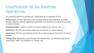 Clasificación de los Sistemas
Operativos
Los sistemas operativos pueden ser clasificados de la siguiente forma:
Multiusuario: Permite que dos o más usuarios utilicen sus programas al mismo
tiempo. Algunos sistemas operativos permiten a centenares o millares de usuarios
al mismo tiempo.
Multiprocesador: soporta el abrir un mismo programa en más de una CPU.
Multitarea: Permite que varios programas se ejecuten al mismo tiempo.
Multitramo: Permite que diversas partes de un solo programa funcionen al mismo
tiempo.
Tiempo Real: Responde a las entradas inmediatamente. Los sistemas operativos
como DOS y UNIX, no funcionan en tiempo real.
 