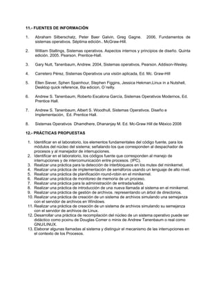 11.- FUENTES DE INFORMACIÓN
1. Abraham Silberschatz, Peter Baer Galvin, Greg Gagne. 2006, Fundamentos de
sistemas operativos. Séptima edición.. McGraw-Hill.
2. William Stallings, Sistemas operativos. Aspectos internos y principios de diseño. Quinta
edición. 2005. Pearson. Prentice-Hall.
3. Gary Nutt, Tanenbaum, Andrew. 2004, Sistemas operativos, Pearson. Addison-Wesley.
4. Carretero Pérez, Sistemas Operativos una visión aplicada, Ed. Mc. Graw-Hill
5. Ellen Siever, Sphen Spainhour, Stephen Figgins, Jessica Hekman,Linux in a Nutshell,
Desktop quick reference, 6ta edicion, O´reilly.
6. Andrew S. Tanenbaum, Roberto Escalona García, Sistemas Operativos Modernos, Ed.
Prentice Hall.
7. Andrew S. Tanenbaum, Albert S. Woodhull, Sistemas Operativos. Diseño e
Implementación, Ed. Prentice Hall.
8. Sistemas Operativos Dhamdhere, Dhananjay M. Ed. Mc-Graw Hill de México 2008
12.- PRÁCTICAS PROPUESTAS
1. Identificar en el laboratorio, los elementos fundamentales del código fuente, para los
módulos del núcleo del sistema; señalando los que corresponden al despachador de
procesos y al manejador de interrupciones.
2. Identificar en el laboratorio, los códigos fuente que corresponden al manejo de
interrupciones y de intercomunicación entre procesos. (IPC).
3. Realizar una práctica para la detección de interbloqueos en los mutex del minikernel.
4. Realizar una práctica de implementación de semáforos usando un lenguaje de alto nivel.
5. Realizar una práctica de planificación round-robin en el minikernel.
6. Realizar una práctica de monitoreo de memoria de un proceso.
7. Realizar una práctica para la administración de entrada/salida.
8. Realizar una práctica de introducción de una nueva llamada al sistema en el minikernel.
9. Realizar una práctica de gestión de archivos. representando un árbol de directorios.
10. Realizar una práctica de creación de un sistema de archivos simulando una semejanza
con el servidor de archivos en Windows.
11. Realizar una práctica de creación de un sistema de archivos simulando su semejanza
con el servidor de archivos de Linux.
12. Desarrollar una práctica de recompilación del núcleo de un sistema operativo puede ser
didáctico como pcxinu de Douglas Comer o minix de Andrew Tanenbaum o real como
GNU/LINUX.
13. Elaborar algunas llamadas al sistema y distinguir el mecanismo de las interrupciones en
el contexto de los Procesos.
 