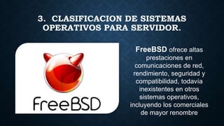 FreeBSD ofrece altas
prestaciones en
comunicaciones de red,
rendimiento, seguridad y
compatibilidad, todavía
inexistentes en otros
sistemas operativos,
incluyendo los comerciales
de mayor renombre
3. CLASIFICACION DE SISTEMAS
OPERATIVOS PARA SERVIDOR.
 