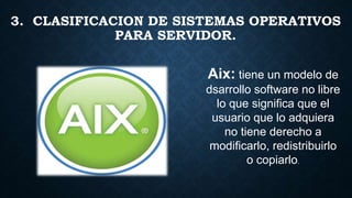 3. CLASIFICACION DE SISTEMAS OPERATIVOS
PARA SERVIDOR.
Aix: tiene un modelo de
dsarrollo software no libre
lo que significa que el
usuario que lo adquiera
no tiene derecho a
modificarlo, redistribuirlo
o copiarlo.
 