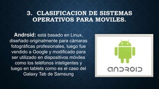 Android: está basado en Linux,
diseñado originalmente para cámaras
fotográficas profesionales, luego fue
vendido a Google y modificado para
ser utilizado en dispositivos móviles
como los teléfonos inteligentes y
luego en tablets como es el caso del
Galaxy Tab de Samsung
3. CLASIFICACION DE SISTEMAS
OPERATIVOS PARA MOVILES.
 