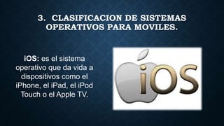 iOS: es el sistema
operativo que da vida a
dispositivos como el
iPhone, el iPad, el iPod
Touch o el Apple TV.
3. CLASIFICACION DE SISTEMAS
OPERATIVOS PARA MOVILES.
 