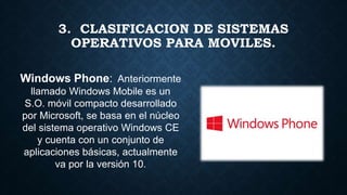 Windows Phone: :Anteriormente
llamado Windows Mobile es un
S.O. móvil compacto desarrollado
por Microsoft, se basa en el núcleo
del sistema operativo Windows CE
y cuenta con un conjunto de
aplicaciones básicas, actualmente
va por la versión 10.
3. CLASIFICACION DE SISTEMAS
OPERATIVOS PARA MOVILES.
 