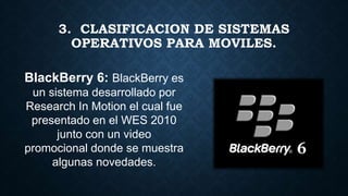 3. CLASIFICACION DE SISTEMAS
OPERATIVOS PARA MOVILES.
BlackBerry 6: BlackBerry es
un sistema desarrollado por
Research In Motion el cual fue
presentado en el WES 2010
junto con un video
promocional donde se muestra
algunas novedades.
 