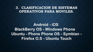 Android - iOS
BlackBerry OS - Windows Phone
Ubuntu - Phone Phone OS - Symbian -
Firefox O.S - Ubuntu Touch
3. CLASIFICACION DE SISTEMAS
OPERATIVOS PARA MOVILES.
 