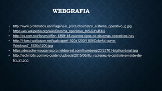 WEBGRAFIA
• http://www.profimatica.es/imagenes/_productos/5929i_sistema_operativo_g.jpg
• https://es.wikipedia.org/wiki/Sistema_operativo_m%C3%B3vil
• http://es.ccm.net/forum/affich-1399118-cuantos-tipos-de-sistemas-operativos-hay
• http://fr.best-wallpaper.net/wallpaper/1920x1200/1105/Colorful-curve-
Windows7_1920x1200.jpg
• https://dncache-mauganscorp.netdna-ssl.com/thumbseg/23/23701-bigthumbnail.jpg
• http://techinbits.com/wp-content/uploads/2015/06/illu_reprenez-le-controle-a-l-aide-de-
linux1.png
 