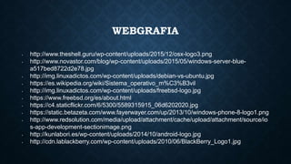 WEBGRAFIA
• http://www.theshell.guru/wp-content/uploads/2015/12/osx-logo3.png
• http://www.novastor.com/blog/wp-content/uploads/2015/05/windows-server-blue-
a517bed8722d2e78.jpg
• http://img.linuxadictos.com/wp-content/uploads/debian-vs-ubuntu.jpg
• https://es.wikipedia.org/wiki/Sistema_operativo_m%C3%B3vil
• http://img.linuxadictos.com/wp-content/uploads/freebsd-logo.jpg
• https://www.freebsd.org/es/about.html
• https://c4.staticflickr.com/6/5300/5589315915_06d6202020.jpg
• https://static.betazeta.com/www.fayerwayer.com/up/2013/10/windows-phone-8-logo1.png
• http://www.redsolution.com/media/upload/attachment/cache/upload/attachment/source/io
s-app-development-sectionimage.png
• http://kunlabori.es/wp-content/uploads/2014/10/android-logo.jpg
• http://cdn.lablackberry.com/wp-content/uploads/2010/06/BlackBerry_Logo1.jpg
 
