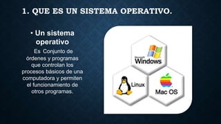 1. QUE ES UN SISTEMA OPERATIVO.
• Un sistema
operativo
Es Conjunto de
órdenes y programas
que controlan los
procesos básicos de una
computadora y permiten
el funcionamiento de
otros programas.
 