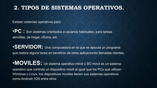 2. TIPOS DE SISTEMAS OPERATIVOS.
Existen sistemas operativos para:
•PC : Son sistemas orientados a usuarios habituales, para tareas
sencillas, de hogar, oficina, etc.
•SERVIDOR: Una computadora en la que se ejecuta un programa
que realiza alguna tarea en beneficio de otras aplicaciones llamadas clientes.
•MOVILES: Un sistema operativo móvil o SO móvil es un sistema
operativo que controla un dispositivo móvil al igual que los PCs que utilizan
Windows o Linux, los dispositivos moviles tienen sus sistemas operativos
como Android, IOS entre otros
 