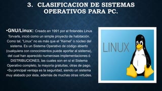 3. CLASIFICACION DE SISTEMAS
OPERATIVOS PARA PC.
•GNU/Linux: Creado en 1991 por el finlandés Linus
Torvarls, inició como un simple proyecto de habitación.
Como tal, “Linux” no es más que el “Kernel” o núcleo del
sistema. Es un Sistema Operativo de código abierto
(cualquiera con conocimientos puede aportar al sistema),
del cual han aparecido numerosas implementaciones ó
DISTRIBUCIONES, las cuales son en sí el Sistema
Operativo completo, la mayoría gratuitas, otras de pago.
•Su principal ventaja es la seguridad, siendo un sistema
muy alabado por ésta, además de muchas otras virtudes.
 