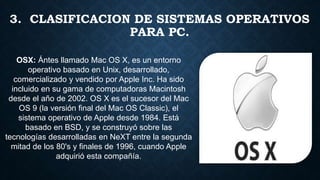 3. CLASIFICACION DE SISTEMAS OPERATIVOS
PARA PC.
OSX: Ántes llamado Mac OS X, es un entorno
operativo basado en Unix, desarrollado,
comercializado y vendido por Apple Inc. Ha sido
incluido en su gama de computadoras Macintosh
desde el año de 2002. OS X es el sucesor del Mac
OS 9 (la versión final del Mac OS Classic), el
sistema operativo de Apple desde 1984. Está
basado en BSD, y se construyó sobre las
tecnologías desarrolladas en NeXT entre la segunda
mitad de los 80's y finales de 1996, cuando Apple
adquirió esta compañía.
 