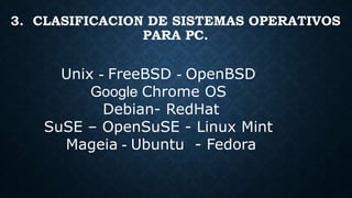 Unix - FreeBSD - OpenBSD
Google Chrome OS
Debian- RedHat
SuSE – OpenSuSE - Linux Mint
Mageia - Ubuntu - Fedora
3. CLASIFICACION DE SISTEMAS OPERATIVOS
PARA PC.
 