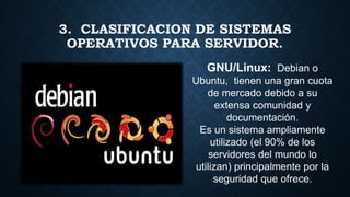 3. CLASIFICACION DE SISTEMAS
OPERATIVOS PARA SERVIDOR.
GNU/Linux: Debian o
Ubuntu, tienen una gran cuota
de mercado debido a su
extensa comunidad y
documentación.
Es un sistema ampliamente
utilizado (el 90% de los
servidores del mundo lo
utilizan) principalmente por la
seguridad que ofrece.
 