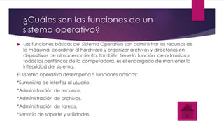 ¿Cuáles son las funciones de un
sistema operativo?
 Las funciones básicas del Sistema Operativo son administrar los recursos de
la máquina, coordinar el hardware y organizar archivos y directorios en
dispositivos de almacenamiento, también tiene la función de administrar
todos los periféricos de la computadora, es el encargado de mantener la
integridad del sistema.
El sistema operativo desempeña 5 funciones básicas:
*Suministro de interfaz al usuario.
*Administración de recursos.
*Administración de archivos.
*Administración de tareas.
*Servicio de soporte y utilidades.
 